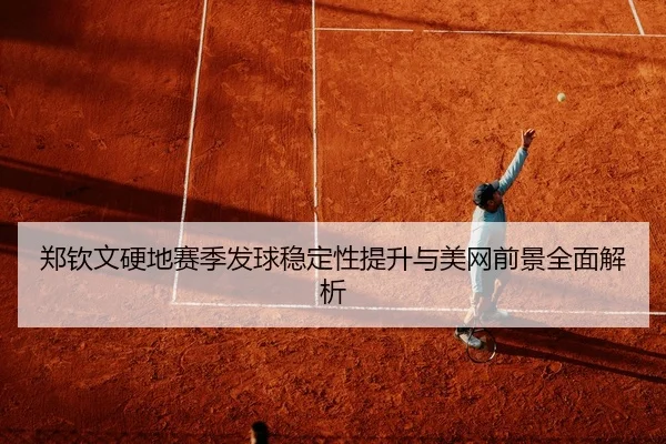 郑钦文硬地赛季发球稳定性提升与美网前景全面解析