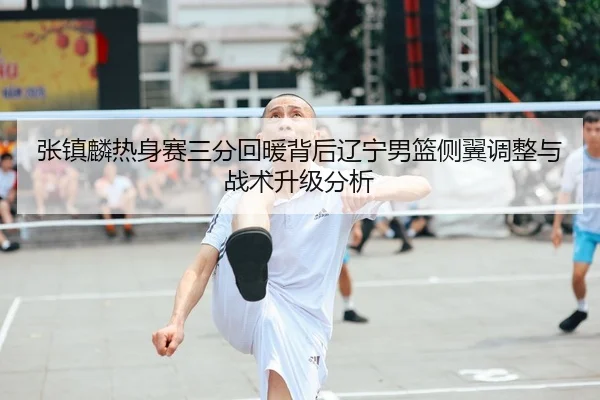 张镇麟热身赛三分回暖背后辽宁男篮侧翼调整与战术升级分析