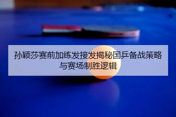 孙颖莎赛前加练发接发揭秘国乒备战策略与赛场制胜逻辑
