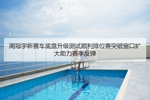 周冠宇新赛车底盘升级测试顺利排位赛突破窗口扩大助力赛季反弹