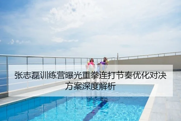 张志磊训练营曝光重拳连打节奏优化对决方案深度解析