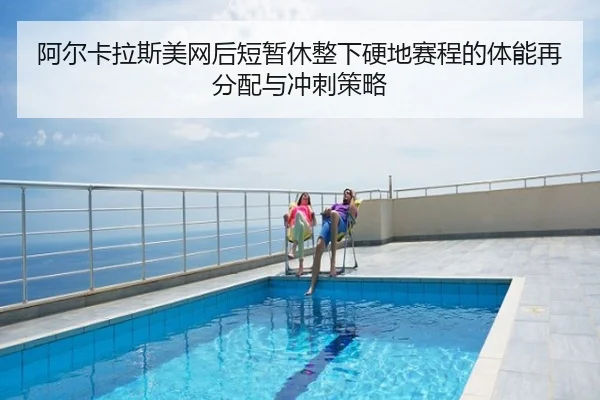 阿尔卡拉斯美网后短暂休整下硬地赛程的体能再分配与冲刺策略