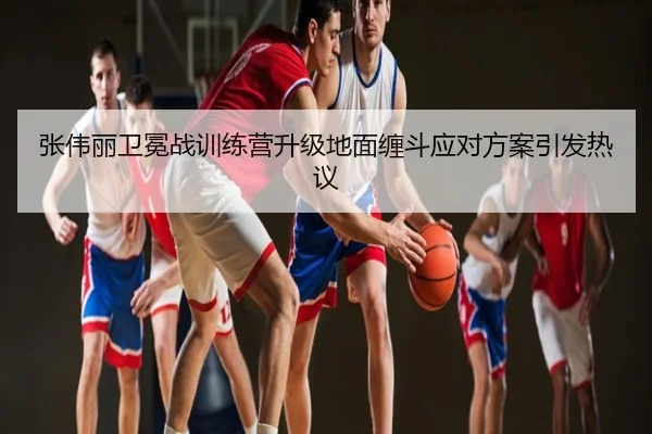 张伟丽卫冕战训练营升级地面缠斗应对方案引发热议